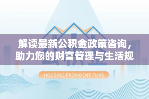 万江解读最新公积金政策咨询，助力您的财富管理与生活规划