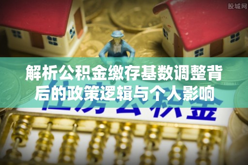 万江解析公积金缴存基数调整背后的政策逻辑与个人影响
