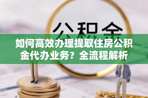 万江如何高效办理提取住房公积金代办业务？全流程解析