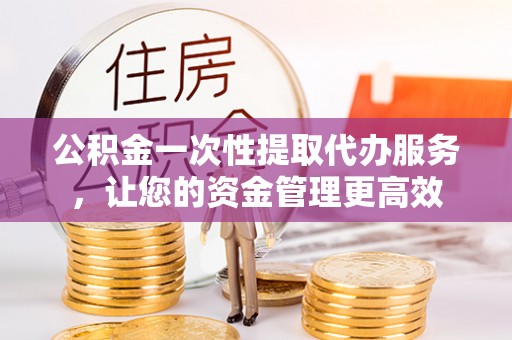 万江公积金一次性提取代办服务，让您的资金管理更高效