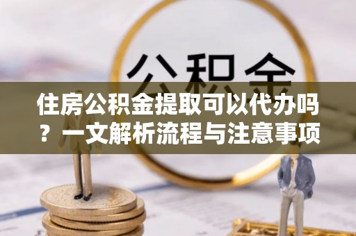 万江住房公积金提取可以代办吗？一文解析流程与注意事项