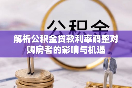 万江解析公积金贷款利率调整对购房者的影响与机遇