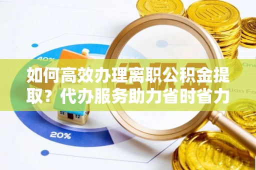 万江如何高效办理离职公积金提取？代办服务助力省时省力