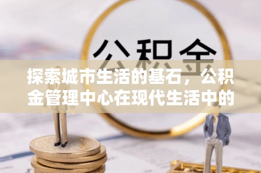 万江探索城市生活的基石，公积金管理中心在现代生活中的重要角色