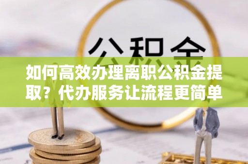 万江如何高效办理离职公积金提取？代办服务让流程更简单