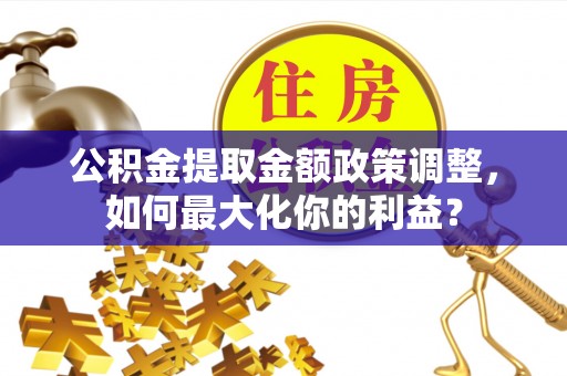 万江公积金提取金额政策调整，如何最大化你的利益？
