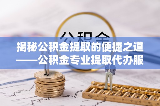 万江揭秘公积金提取的便捷之道——公积金专业提取代办服务解析