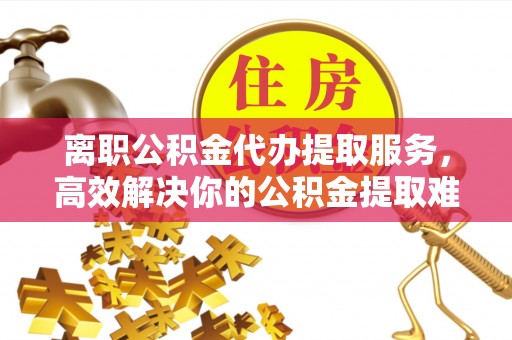 万江离职公积金代办提取服务，高效解决你的公积金提取难题