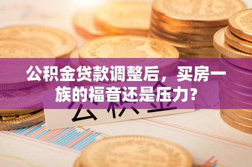 万江公积金贷款调整后，买房一族的福音还是压力？