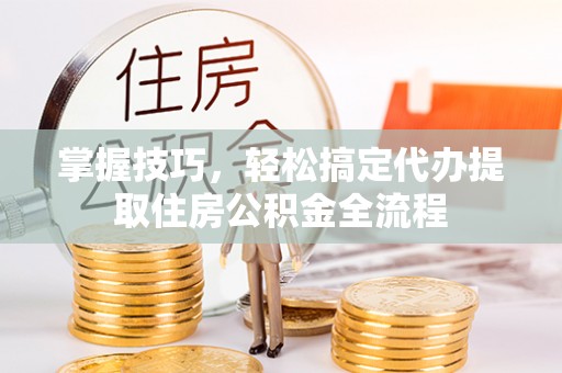 万江掌握技巧，轻松搞定代办提取住房公积金全流程