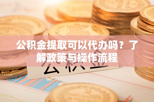 万江公积金提取可以代办吗？了解政策与操作流程