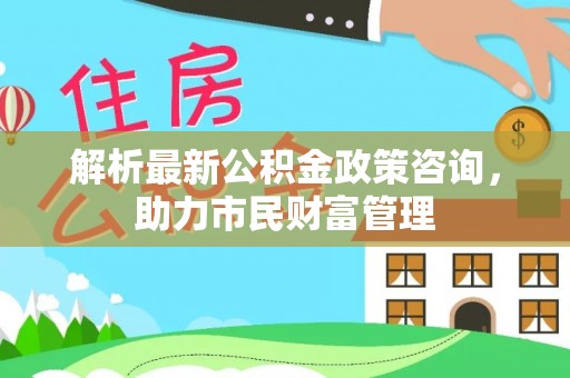 万江解析最新公积金政策咨询，助力市民财富管理