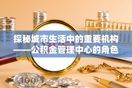 万江探秘城市生活中的重要机构——公积金管理中心的角色与意义