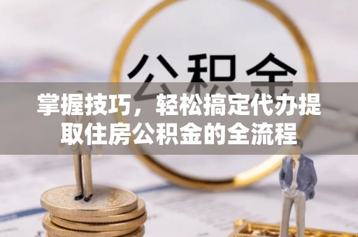 万江掌握技巧，轻松搞定代办提取住房公积金的全流程