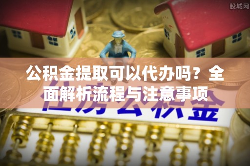万江公积金提取可以代办吗？全面解析流程与注意事项