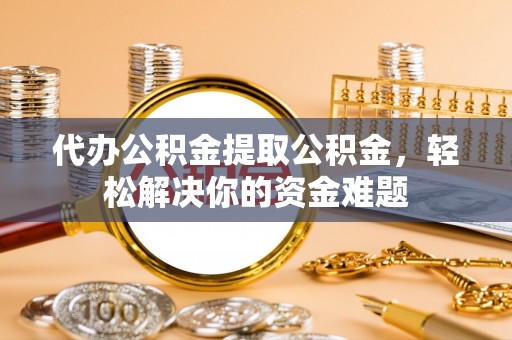 万江代办公积金提取公积金，轻松解决你的资金难题