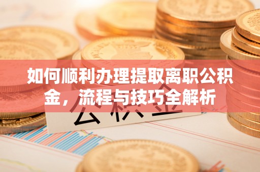 万江如何顺利办理提取离职公积金，流程与技巧全解析