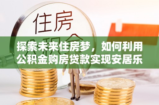 万江探索未来住房梦，如何利用公积金购房贷款实现安居乐业