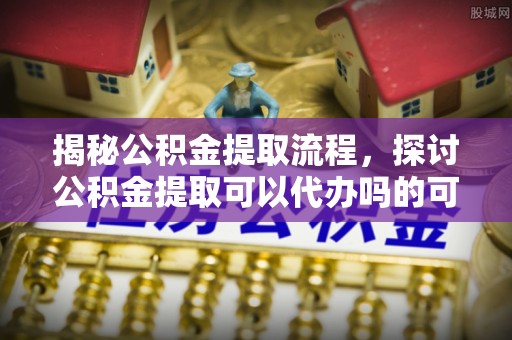 万江揭秘公积金提取流程，探讨公积金提取可以代办吗的可行性与注意事项