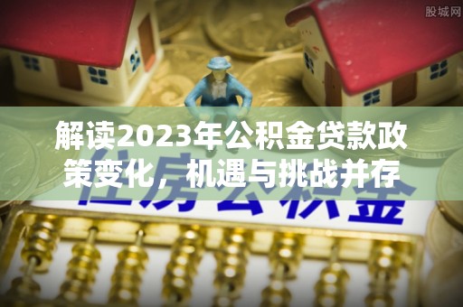 万江解读2023年公积金贷款政策变化，机遇与挑战并存