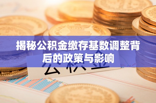 万江揭秘公积金缴存基数调整背后的政策与影响