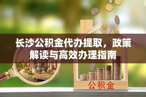 万江长沙公积金代办提取，政策解读与高效办理指南