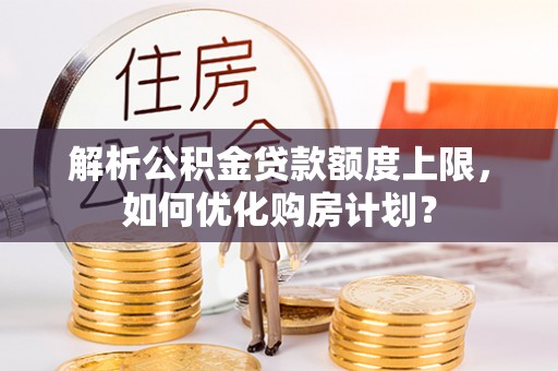 万江解析公积金贷款额度上限，如何优化购房计划？