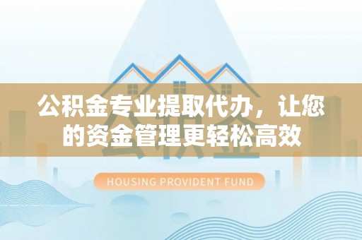 万江公积金专业提取代办，让您的资金管理更轻松高效