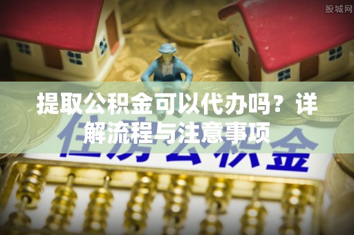 万江提取公积金可以代办吗？详解流程与注意事项