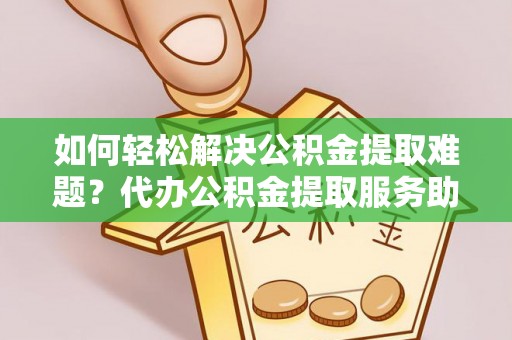 万江如何轻松解决公积金提取难题？代办公积金提取服务助您一臂之力