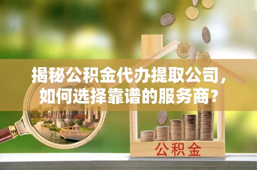 万江揭秘公积金代办提取公司，如何选择靠谱的服务商？