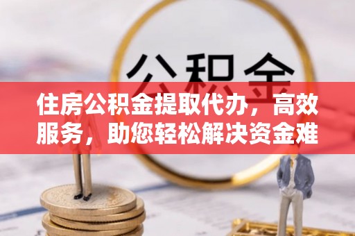 万江住房公积金提取代办，高效服务，助您轻松解决资金难题