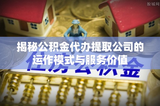 万江揭秘公积金代办提取公司的运作模式与服务价值