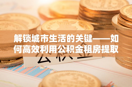 万江解锁城市生活的关键——如何高效利用公积金租房提取实现居住自由