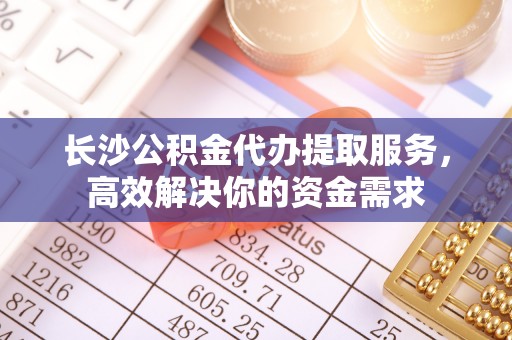万江长沙公积金代办提取服务，高效解决你的资金需求
