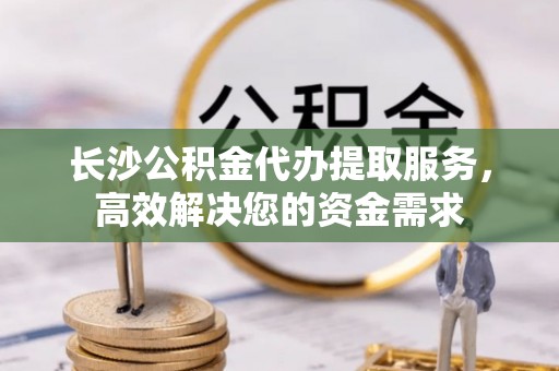 万江长沙公积金代办提取服务，高效解决您的资金需求