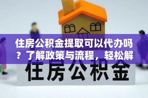 万江住房公积金提取可以代办吗？了解政策与流程，轻松解决你的疑问