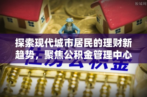万江探索现代城市居民的理财新趋势，聚焦公积金管理中心的服务创新