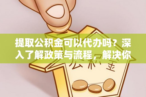 万江提取公积金可以代办吗？深入了解政策与流程，解决你的疑问