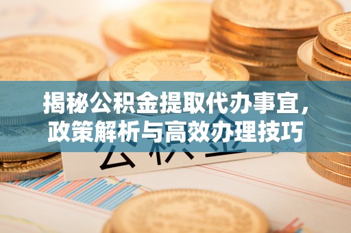 万江揭秘公积金提取代办事宜，政策解析与高效办理技巧