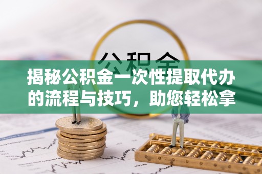 万江揭秘公积金一次性提取代办的流程与技巧，助您轻松拿钱！
