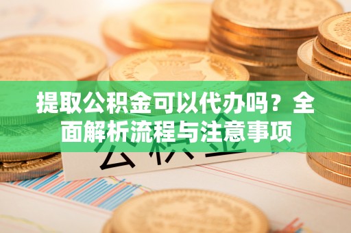 万江提取公积金可以代办吗？全面解析流程与注意事项