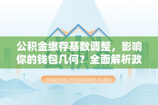 万江公积金缴存基数调整，影响你的钱包几何？全面解析政策与实际收益