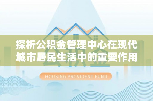 万江探析公积金管理中心在现代城市居民生活中的重要作用