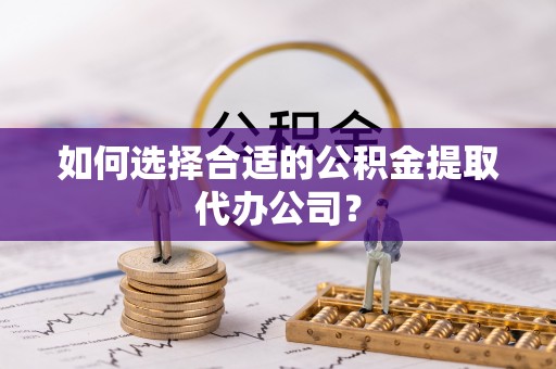 万江如何选择合适的公积金提取代办公司？