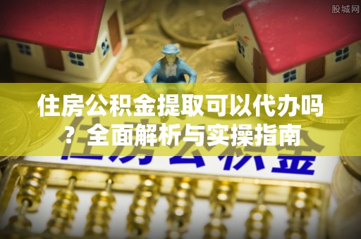 万江住房公积金提取可以代办吗？全面解析与实操指南