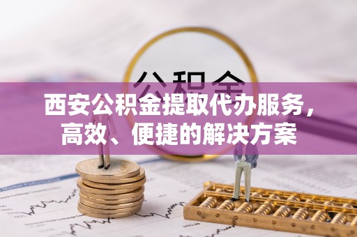 万江西安公积金提取代办服务，高效、便捷的解决方案