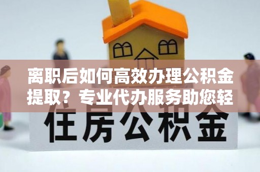 万江离职后如何高效办理公积金提取？专业代办服务助您轻松搞定