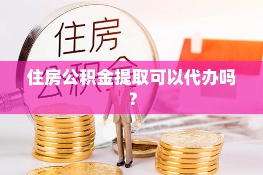 万江住房公积金提取可以代办吗？
