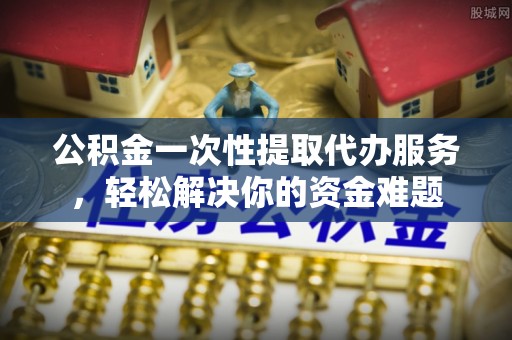 万江公积金一次性提取代办服务，轻松解决你的资金难题